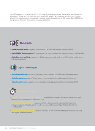 160 DIGITAL CYPRUS CATALYST FOR CHANGE
The DEOI index is normalized on a 0 to 100 scale. The higher the score, the broader and deeper the
adoption of digital technologies and associated skills, ways of working, and regulations. A country
achieving the top score on every single indicator would attain a score of 100 overall. Each DEOI lever
comprises of three key dimensions as presented below.
>> Stock of digital Skills: degree to which the ICT workers are present in the economy
>> Digital Skills development: effort performed by companies to train their employees in digital skills
>> Digital ways of working: presence of digital assets and tools such as mobility, social media, etc. in
the day to day tasks
>> Digital capital stock: degree of investment by companies in software and hardware assets
>> Digital engagement: use of digital assets in interactions with employees and customers
>> Digital enablement: adoption of innovative technologies such as Cloud, Analytics and IOT
>> National communications infrastructure: availability and quality of internet connectivity and
degree of access penetration of an economy
>> Open Data & E-Participation: degree to which a Government’s actions and investments
incorporates digital as a key asset, in order to promote the use of Open Data and enhance
e-Participation
>> Digital business environment: facilities provided by the environment to digital ways of working
and digital business models
Digital Skills
Digital Technologies
Digital Accelerators
 