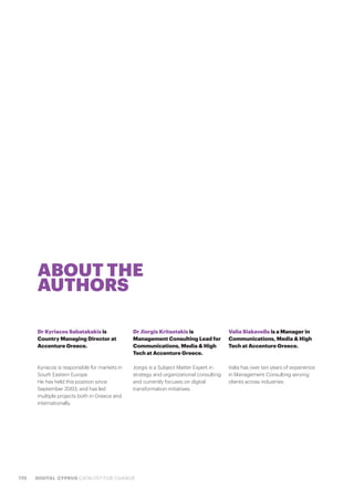 170 DIGITAL CYPRUS CATALYST FOR CHANGE
ABOUT THE
AUTHORS
Dr Kyriacos Sabatakakis is
Country Managing Director at
Accenture Greece.
Kyriacos is responsible for markets in
South Eastern Europe.
He has held this position since
September 2003, and has led
multiple projects both in Greece and
internationally.
Dr Jiorgis Kritsotakis is
Management Consulting Lead for
Communications, Media & High
Tech at Accenture Greece.
Jiorgis is a Subject Matter Expert in
strategy and organizational consulting
and currently focuses on digital
transformation initiatives.
Valia Siakavella is a Manager in
Communications, Media & High
Tech at Accenture Greece.
Valia has over ten years of experience
in Management Consulting serving
clients across industries.
 