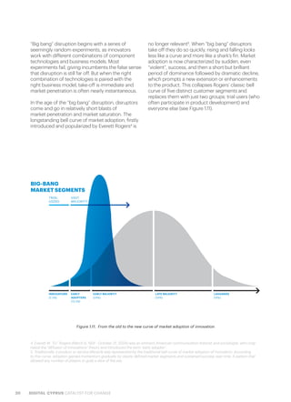 20 DIGITAL CYPRUS CATALYST FOR CHANGE
“Big bang” disruption begins with a series of
seemingly random experiments, as innovators
work with different combinations of component
technologies and business models. Most
experiments fail, giving incumbents the false sense
that disruption is still far off. But when the right
combination of technologies is paired with the
right business model, take-off is immediate and
market penetration is often nearly instantaneous.
In the age of the “big bang” disruption, disruptors
come and go in relatively short blasts of
market penetration and market saturation. The
longstanding bell curve of market adoption, firstly
introduced and popularized by Everett Rogers4
is
no longer relevant5
. When “big bang” disruptors
take off they do so quickly, rising and falling looks
less like a curve and more like a shark’s fin. Market
adoption is now characterized by sudden, even
“violent”, success, and then a short but brilliant
period of dominance followed by dramatic decline,
which prompts a new extension or enhancements
to the product. This collapses Rogers’ classic bell
curve of five distinct customer segments and
replaces them with just two groups: trial users (who
often participate in product development) and
everyone else (see Figure 1.11).
Figure 1.11.  From the old to the new curve of market adoption of innovation
4. Everett M. “Ev” Rogers (March 6, 1931 - October 21, 2004) was an eminent American communication theorist and sociologist, who origi-
nated the “diffusion of innovations” theory and introduced the term “early adopter”.
5. Traditionally, a product or service lifecycle was represented by the traditional bell curve of market adoption of innovation. According
to this curve, adoption gained momentum gradually by clearly defined market segments and sustained success over time. A pattern that
allowed any number of players to grab a slice of the pie.
BIG-BANG
MARKET SEGMENTS
TRIAL
USERS
INNOVATORS
(2.5%)
EARLY
ADOPTERS
(13.5%)
EARLY MAJORITY
(34%)
LATE MAJORITY
(34%)
LAGGARDS
(16%)
VAST
MAJORITY
 