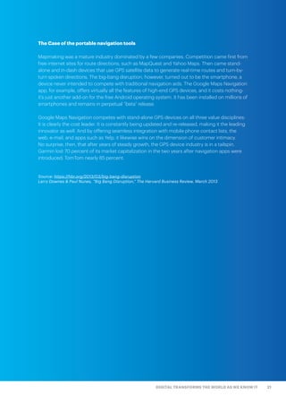 21DIGITAL TRANSFORMS THE WORLD AS WE KNOW IT
The Case of the portable navigation tools
Mapmaking was a mature industry dominated by a few companies. Competition came first from
free internet sites for route directions, such as MapQuest and Yahoo Maps. Then came stand-
alone and in-dash devices that use GPS satellite data to generate real-time routes and turn-by-
turn spoken directions. The big-bang disruption, however, turned out to be the smartphone, a
device never intended to compete with traditional navigation aids. The Google Maps Navigation
app, for example, offers virtually all the features of high-end GPS devices, and it costs nothing-
it’s just another add-on for the free Android operating system. It has been installed on millions of
smartphones and remains in perpetual “beta” release.
Google Maps Navigation competes with stand-alone GPS devices on all three value disciplines:
It is clearly the cost leader. It is constantly being updated and re-released, making it the leading
innovator as well. And by offering seamless integration with mobile phone contact lists, the
web, e-mail, and apps such as Yelp, it likewise wins on the dimension of customer intimacy.
No surprise, then, that after years of steady growth, the GPS device industry is in a tailspin.
Garmin lost 70 percent of its market capitalization in the two years after navigation apps were
introduced; TomTom nearly 85 percent.
Source: https://hbr.org/2013/03/big-bang-disruption
Larry Downes & Paul Nunes, “Big Bang Disruption,” The Harvard Business Review, March 2013
 