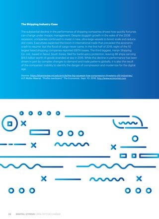 24 DIGITAL CYPRUS CATALYST FOR CHANGE
The Shipping Industry Case
The substantial decline in the performance of shipping companies shows how quickly fortunes
can change under myopic management. Despite sluggish growth in the wake of the 2008
recession, companies continued to invest in new, ultra-large vessels to boost scale and reduce
slot costs. Executives expected the boom in international trade that preceded the economic
crash to resume -but the flood of cargo never came. In the first half of 2016, eight of the 10
largest listed shipping companies reported EBITA losses. The third biggest, Hanjin Shipping
Co. Ltd., based in Seoul, South Korea, filed for bankruptcy protection, leaving 66 ships carrying
$14.5 billion worth of goods stranded at sea in 2016. While this decline in performance has been
driven in part by complex changes to demand and trade patterns globally, it is also the result
of the companies’ inability to identify the danger of compression and modernize for the digital
age.
Source: https://sloanreview.mit.edu/article/the-big-squeeze-how-compression-threatens-old-industries/,
A.P. Moller-Maersk, “Profits overboard,” The Economist, Sept. 10, 2016, http://www.economist.com
 