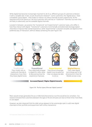 26 DIGITAL CYPRUS CATALYST FOR CHANGE
Figure 1.16.  The four types of the new “digital customer”
Traditional
They mostly rely on
traditional channels &
interactions. Even then,
they leave digital traces.
Transitional
They selectively engage
in digital for utility value
& discovering how the
experience improves.
Experimental
They strive to leverage
digital more broadly but
may not always be able
to do so.
Digital Savvy
They make digital
technology part of all
dimensions in their life.
Mobile access is key.
Increased Speed / Higher Digital Intensity
Many would simply generalize this as a millennial phenomenon, but this would be too simplistic. Our
research showed that customers between the ages of 18 and 34 years are two to three times more likely
to use digital.
However, we also observed that the older group appears to be surprisingly open to add new digital
channels to their portfolio and experiment with online interactions.
While digital has become increasingly important to all of us, different groups of customers embrace
it with a variable zest. In fact, as per Accenture’s research10
, some customers, the “digital savvy”, have
completely “gone digital” - they prefer to interact via online channels at every opportunity. At the
opposite end of the spectrum, we find customers who still rely on “traditional” channels, but even they
are likely to selectively use the available digital channels.
Located in-between, we position the “transitional” and “experimental” customer types, who differ in
how they interact with digital. “Transitional” customers incrementally and selectively leverage digital
channels to improve their overall experience, while “experimental” customers broadly use digital as their
preferred way of interaction, without always achieving this (see Figure 1.16).
10. Accenture’s Global Consumer Pulse Research 2014, 2015, 2016
 