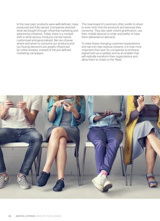 28 DIGITAL CYPRUS CATALYST FOR CHANGE
In the near past, products were well-defined, mass
produced and fully owned. Companies directed
what we bought through influential marketing and
advertising initiatives. Today, there is a marked
shift in what we buy. Products can be heavily
customized and personalized. We can choose
where and when to consume our products and
our buying decisions are greatly influenced
by online reviews, instead of the pre-defined
marketing campaigns.
This new breed of customers often prefer to share
or even rent/ hire the products and services they
consume. They also seek instant gratification, use
their mobile devices to order and prefer to have
them delivered on demand.
To meet these changing customer expectations
and tap into new revenue streams, it is now more
important than ever for companies to embrace
digital both as a catalyst and as an enabler that
will radically transform their organizations and
allow them to rotate to the “New”.
 