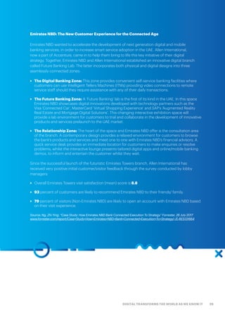 29DIGITAL TRANSFORMS THE WORLD AS WE KNOW IT
Emirates NBD: The New Customer Experience for the Connected Age
Emirates NBD wanted to accelerate the development of next generation digital and mobile
banking services, in order to increase smart service adoption in the UAE. Allen International,
now a part of Accenture, came in to help them bring to life this key initiative of their digital
strategy. Together, Emirates NBD and Allen International established an innovative digital branch
called Future Banking Lab. The latter incorporates both physical and digital designs into three
seamlessly connected zones:
>> The Digital Banking Zone: This zone provides convenient self-service banking facilities where
customers can use Intelligent Tellers Machines (ITMs) providing video connections to remote
service staff should they require assistance with any of their daily transactions.
>> The Future Banking Zone: A ‘Future Banking’ lab is the first of its kind in the UAE. In this space
Emirates NBD showcases digital innovations developed with technology partners such as the
Visa ‘Connected Car’, MasterCard ‘Virtual Shopping Experience’ and SAP’s ‘Augmented Reality
Real Estate and Mortgage Digital Solutions’. This changing interactive exhibition space will
provide a lab environment for customers to trial and collaborate in the development of innovative
products and services prelaunch to the UAE market.
>> The Relationship Zone: The heart of the space and Emirates NBD offer is the consultation area
of the branch. A contemporary design provides a relaxed environment for customers to browse
the bank’s products and services and meet one to one with Emirates NBD’s financial advisors. A
quick service desk provides an immediate location for customers to make enquiries or resolve
problems, whilst the interactive lounge presents tailored digital apps and online/mobile banking
demos, to inform and entertain the customer whilst they wait.
Since the successful launch of the futuristic Emirates Towers branch, Allen International has
received very positive initial customer/visitor feedback through the survey conducted by lobby
managers:
>> Overall Emirates Towers visit satisfaction (mean) score is 8.8
>> 93 percent of customers are likely to recommend Emirates NBD to their friends/ family.
>> 79 percent of visitors (Non-Emirates NBD) are likely to open an account with Emirates NBD based
on their visit experience.
Source: Ng, Zhi Ying. “Case Study: How Emirates NBD Bank Connected Execution To Strategy.” Forrester, 26 July 2017
www.forrester.com/report/Case+Study+How+Emirates+NBD+Bank+Connected+Execution+To+Strategy/-/E-RES131664
 