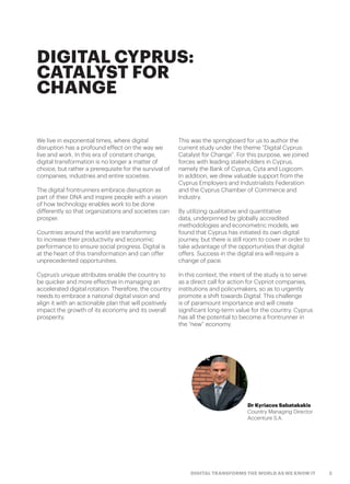 3DIGITAL TRANSFORMS THE WORLD AS WE KNOW IT
DIGITAL CYPRUS:
CATALYST FOR
CHANGE
We live in exponential times, where digital
disruption has a profound effect on the way we
live and work. In this era of constant change,
digital transformation is no longer a matter of
choice, but rather a prerequisite for the survival of
companies, industries and entire societies.
The digital frontrunners embrace disruption as
part of their DNA and inspire people with a vision
of how technology enables work to be done
differently so that organizations and societies can
prosper.
Countries around the world are transforming
to increase their productivity and economic
performance to ensure social progress. Digital is
at the heart of this transformation and can offer
unprecedented opportunities.
Cyprus’s unique attributes enable the country to
be quicker and more effective in managing an
accelerated digital rotation. Therefore, the country
needs to embrace a national digital vision and
align it with an actionable plan that will positively
impact the growth of its economy and its overall
prosperity.
This was the springboard for us to author the
current study under the theme “Digital Cyprus:
Catalyst for Change”. For this purpose, we joined
forces with leading stakeholders in Cyprus,
namely the Bank of Cyprus, Cyta and Logicom.
In addition, we drew valuable support from the
Cyprus Employers and Industrialists Federation
and the Cyprus Chamber of Commerce and
Industry.
By utilizing qualitative and quantitative
data, underpinned by globally accredited
methodologies and econometric models, we
found that Cyprus has initiated its own digital
journey, but there is still room to cover in order to
take advantage of the opportunities that digital
offers. Success in the digital era will require a
change of pace.
In this context, the intent of the study is to serve
as a direct call for action for Cypriot companies,
institutions and policymakers, so as to urgently
promote a shift towards Digital. This challenge
is of paramount importance and will create
significant long-term value for the country. Cyprus
has all the potential to become a frontrunner in
the “new” economy.
Dr Kyriacos Sabatakakis
Country Managing Director
Accenture S.A.
 