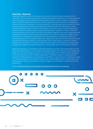 32 DIGITAL CYPRUS STUDY
Case Study - Nespresso
Nespresso heavily invested in creating an innovative and transformative experience for its
customers. The company’s focus was to enable simple digital transactions, drive personalization
and customization across channels, leverage digital media to craft and deliver a compelling
brand, and blend digital and physical for a meaningful omnichannel experience. Nespresso is
all about consumer’s experience, not just the product. Unlike the grab-and-go culture of Dunkin’
Donuts and the creative coffee lounge Starbucks fashions itself to be, Nespresso is meant
to be enjoyed slowly and luxuriously in the comfort of your own house. Everything about the
brand is aimed to provide a unique, personalized experience. Nespresso makes it extremely
easy to get its products to your home with a seamlessly designed e-commerce experience that
competes with some of the best retail experiences in any vertical. Following a simple process
on the web or in Nespresso’s mobile app, users (“Club Members” as Nespresso refers to its
most loyal customers, thus reinforcing its luxury status) can order the brand’s products that will
be delivered anywhere in the U.S. in just two days. User’s order history is retained in order to
facilitate any new orders. This simple reorder is just the beginning of Nespresso’s shrewd data
strategy that enables user personalization and customization across all Nespresso channels.
Nespresso leverages a cloud-based customer engagement solution that analyzes all customer
data-web and app orders, in-store orders, behavioral analytics, and interactions with Nespresso
kiosks-into one unified single customer view. The advantage of this transformative experience
is that it’s not limited only to its digital touchpoints. The brand’s experience design extends
beyond its mobile application and website to a seamless in- store experience. Nespresso invests
in its physical locations, which calls “boutiques”, by carefully selecting the actual location, and
artfully design it with luxurious leather, wood, and glass, thus creating an upscale brand value
proposition.
Source: https://centricdigital.com/blog/digital-trends/digital-transformation-at-nespresso/
 