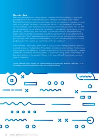 38 DIGITAL CYPRUS CATALYST FOR CHANGE
Mercedes - Benz
Mercedes - Benz plant in southwest Germany processes fifteen hundred tons of steel a day,
pumping out more than four hundred thousand vehicles a year. Despite, these numbers
Mercedes has ditched its robot-dominated assembly line and redesigns its processes to center
them around people. The driver for this change is the rise of customizable cars. Customers
are now able to go online and choose from an expansive set of features for their next car. With
so much variation in car manufacturing, the only way to assemble cars fast enough is to bring
people back. “We’re moving away from trying to maximize automation, with people taking
bigger part in industrial processes again” says Markus Schaefer, head of production planning
at the Mercedes. “When we have people and machines cooperate, such as a person guiding a
part-automatic robot, we’re much more flexible and can produce many more products on one
production line. The variety is too much to take on for the machines.”
In the Mercedes - Benz factory, a new breed of “cobots” is now enabling people and robots to
work side by side or in collaboration. These cobots are built with smart software that learns over
time and sensors that allow them to adapt to the situation at hand and be responsive to people.
Cobots take on repetitive and precision tasks as well as heavy lifting, while a person brings the
brains and dexterity to the operation. Cobots, in this way, are literally extending the workers’
physical capabilities.
Source: “Meet the cobots: humans and robots together on the factory floor,” Financial Times, May 5, 2016.
https://www.ft.com/content/6d5d609e-02e2-11e6-af1d-c47326021344
 