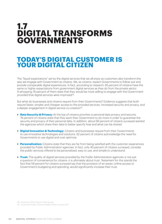 42 DIGITAL CYPRUS CATALYST FOR CHANGE
The “liquid expectations” set by the digital services that we all enjoy as customers also transform the
way we engage with Government as citizens. We, as citizens, expect Governments to follow suit and
provide comparable digital experiences. In fact, according to research, 85 percent of citizens have the
same or higher expectations from government digital services as they do from the private sector.
A whopping 76 percent of them state that they would be more willing to engage with the Government
provided that digital services were improved28
.
But what do businesses and citizens require from their Governments? Evidence suggests that both
require faster, simpler and cheaper access to the provided services. Increased security and privacy, and
a deeper engagement in digital service co-creation29
.
>> Data Security & Privacy: At the top of citizens priorities is personal data privacy and security.
78 percent of citizens state that they want their Government to do more in order to guarantee the
security and privacy of their personal data. In addition, about 66 percent of citizens surveyed wanted
the agencies which share their data to better specify how and what can be shared.
>> Digital Innovation & Technology: Citizens and businesses require from their Governments
to use innovative technologies and solutions. 62 percent of citizens acknowledge the need for
Governments to use digital and cost optimize.
>> Personalization: Citizens state that they are far from being satisfied with the customer experiences
provided by Public Administration agencies. In fact, only 40 percent of citizens surveyed, consider
the public services offered to be personalized, easy to use, and simple to understand.
>> Trust: The quality of digital services provided by the Public Administration agencies is not just
a question of convenience for citizens: it is ultimately about trust. Testament for this stands the
fact that 59 percent for citizens surveyed say that the provision of an easier, online access to
Government’s budgeting and spending, would significantly increase their trust.
1.7
DIGITAL TRANSFORMS
GOVERNMENTS
28. Accenture 2015 Citizen Pulse Survey
29. Accenture Public Service Global Citizen Survey 2017
TODAY’S DIGITAL CUSTOMER IS
YOUR DIGITAL CITIZEN
 