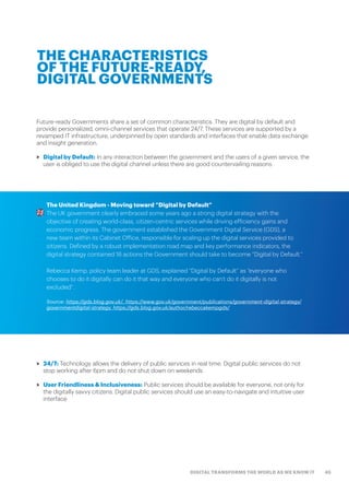 45DIGITAL TRANSFORMS THE WORLD AS WE KNOW IT
Future-ready Governments share a set of common characteristics. They are digital by default and
provide personalized, omni-channel services that operate 24/7. These services are supported by a
revamped IT infrastructure, underpinned by open standards and interfaces that enable data exchange
and insight generation.
>> Digital by Default: In any interaction between the government and the users of a given service, the
user is obliged to use the digital channel unless there are good countervailing reasons
THE CHARACTERISTICS
OF THE FUTURE-READY,
DIGITAL GOVERNMENTS
The United Kingdom - Moving toward “Digital by Default”
The UK government clearly embraced some years ago a strong digital strategy with the
objective of creating world-class, citizen-centric services while driving efficiency gains and
economic progress. The government established the Government Digital Service (GDS), a
new team within its Cabinet Office, responsible for scaling up the digital services provided to
citizens. Defined by a robust implementation road map and key performance indicators, the
digital strategy contained 16 actions the Government should take to become “Digital by Default.”
Rebecca Kemp, policy team leader at GDS, explained “Digital by Default” as “everyone who
chooses to do it digitally can do it that way and everyone who can’t do it digitally is not
excluded”.
Source: https://gds.blog.gov.uk/, https://www.gov.uk/government/publications/government-digital-strategy/
governmentdigital-strategy, https://gds.blog.gov.uk/author/rebeccakempgds/
>> 24/7: Technology allows the delivery of public services in real time. Digital public services do not
stop working after 6pm and do not shut down on weekends
>> User Friendliness & Inclusiveness: Public services should be available for everyone, not only for
the digitally savvy citizens. Digital public services should use an easy-to-navigate and intuitive user
interface
 