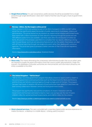 46 DIGITAL CYPRUS CATALYST FOR CHANGE
>> Single Point of Entry: For user convenience, public services should be accessible from a single
portal through single identification. Users don’t need to find their way through a maze of government
websites
>> Once-only: This means eliminating the unnecessary administrative burden that occurs when users
are required to supply the same information more than once to public administrations. Under this
scenario, the databases of all public authorities are interconnected, and information stored by one
entity is available to the other
Norway - Altinn, the Norwegian online portal
Altinn, created in 2002 and updated as part of the Altinn 2 program in 2010, is a 24/7 online
portal that has significantly eased the burden of public reporting for businesses, citizens and
administrators. The portal started out as a bottom-up, experimental initiative with limited funds.
Now nearly half a million businesses do their statutory reporting through the portal and over
700 different public forms are available. Just three years after the introduction of online tax
forms, 85 percent of businesses used Altinn to complete their tax reports, reflecting a strong
user-focused design and trust and assurance features built into the system. Businesses can deal
with all financial reporting through one single entry point rather than dealing with numerous
agencies. The portal also gives businesses a better overview of their financial and regulatory
information.
Source: https://www.altinn.no/en/about-altinn/, Accenture Analysis
The United Kingdom - “Tell Us Once”
“Tell Us Once,” is a cross-government program that allows citizens to report a birth or death to
the central government and local authorities-such as the Department for Work and Pensions
and the Driver and Vehicle Licensing Agency-through a single point of Contact. The program
has seen high levels of adoption-96 percent of local authorities have opted for it and there has
been strong collaboration between central and local government bodies.
The program has significantly reduced the complexity of citizens’ interaction with the
Government and has been estimated to lead to major cost savings over the next 10 years:
US$302 million for central and local Governments, and US$104 million for the citizens.
Source: https://www.gov.uk/after-a-death/organisations-you-need-to-contact-and-tell-us-once
>> Omni-channel services: The user is provided with a seamless digital public services experience no
matter the device - a desktop or a mobile device - is being used to access it
 