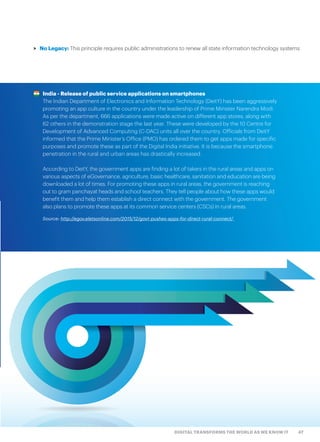 47DIGITAL TRANSFORMS THE WORLD AS WE KNOW IT
India - Release of public service applications on smartphones
The Indian Department of Electronics and Information Technology (DeitY) has been aggressively
promoting an app culture in the country under the leadership of Prime Minister Narendra Modi.
As per the department, 666 applications were made active on different app stores, along with
62 others in the demonstration stage the last year. These were developed by the 10 Centre for
Development of Advanced Computing (C-DAC) units all over the country. Officials from DeitY
informed that the Prime Minister’s Office (PMO) has ordered them to get apps made for specific
purposes and promote these as part of the Digital India initiative. It is because the smartphone
penetration in the rural and urban areas has drastically increased.
According to DeitY, the government apps are finding a lot of takers in the rural areas and apps on
various aspects of eGovernance, agriculture, basic healthcare, sanitation and education are being
downloaded a lot of times. For promoting these apps in rural areas, the government is reaching
out to gram panchayat heads and school teachers. They tell people about how these apps would
benefit them and help them establish a direct connect with the government. The government
also plans to promote these apps at its common service centers (CSCs) in rural areas.
Source: http://egov.eletsonline.com/2015/12/govt-pushes-apps-for-direct-rural-connect/
>> No Legacy: This principle requires public administrations to renew all state information technology systems
 