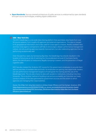 48 DIGITAL CYPRUS CATALYST FOR CHANGE
>> Open Standards: Service-oriented architecture of public services is underpinned by open standards
and open-source technologies, enabling digital collaboration
USA - New York City
The NYC DataBridge is a city-wide data sharing platform that assimilates data feeds from over
50 source systems, from roughly 40 agencies and external organizations. This data is merged
to fit geographical information and is also used for cross-agency analysis. Readily available data
and new cross-agency comparisons will help to encourage a deeper performance management
culture, not only pushing agencies towards improvement, but also celebrating agencies that are
performing exceptionally well.
Over the past four years, by harnessing Big Data, the DataBridge has directly resulted in: the
location of structures at risk of catching fire; the accelerated removal of Hurricane Sandy
debris; the identification of restaurants illegally dumping in sewers; and the prevention of illegal
cigarette sales.
NYC has also created the ‘Analytics 101’ course for City government employees to provide them
with an overview of available data and tools. As employees are gaining new digital skills, leaders
can set performance management targets to fit alongside this training and the use of the
DataBridge tools. The city also shares its data with academic institutions, including Columbia
University. This is another method of building trust and accountability as Columbia can freely
conduct analysis of the data generated by government sources and the extent to which
agencies are managing their responsibilities.
Source: City of New York: Using Data Analytics to Achieve Greater Efficiency and Cost Savings’, Accenture, 2013,
https://www.accenture.com/t20150624T211456__w__/us-en/_acnmedia/Accenture/Conversion-Assets/
DotCom/Documents/Global/PDF/Technology_7/Accenture-Data-Analytics-Helps-New-York-City-Boost-
Efficiency-Spend-Wisely.pdf
 