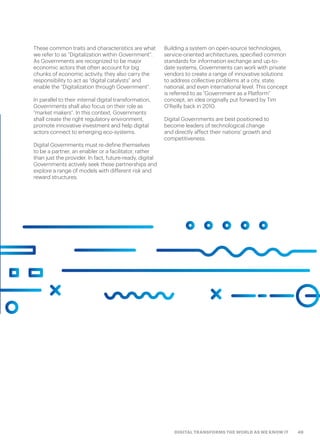 49DIGITAL TRANSFORMS THE WORLD AS WE KNOW IT
These common traits and characteristics are what
we refer to as “Digitalization within Government”.
As Governments are recognized to be major
economic actors that often account for big
chunks of economic activity, they also carry the
responsibility to act as “digital catalysts” and
enable the “Digitalization through Government”.
In parallel to their internal digital transformation,
Governments shall also focus on their role as
“market makers”. In this context, Governments
shall create the right regulatory environment,
promote innovative investment and help digital
actors connect to emerging eco-systems.
Digital Governments must re-define themselves
to be a partner, an enabler or a facilitator, rather
than just the provider. In fact, future-ready, digital
Governments actively seek these partnerships and
explore a range of models with different risk and
reward structures.
Building a system on open-source technologies,
service-oriented architectures, specified common
standards for information exchange and up-to-
date systems, Governments can work with private
vendors to create a range of innovative solutions
to address collective problems at a city, state,
national, and even international level. This concept
is referred to as “Government as a Platform”
concept, an idea originally put forward by Tim
O’Reilly back in 2010.
Digital Governments are best positioned to
become leaders of technological change
and directly affect their nations’ growth and
competitiveness.
 