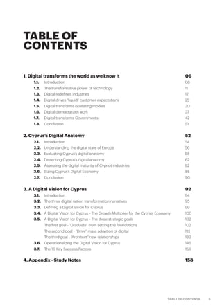 5TABLE OF CONTENTS
TABLE OF
CONTENTS
1. Digital transforms the world as we know it 	 06
	 1.1.	 Introduction 	 08
	 1.2.	 The transformative power of technology 	 11
	 1.3.	 Digital redefines industries	 17
	 1.4.	 Digital drives “liquid” customer expectations	 25
	 1.5.	 Digital transforms operating models	 30
	 1.6.	 Digital democratizes work	 37
	 1.7.	 Digital transforms Governments	 42
	 1.8.	Conclusion	 51
2. Cyprus’s Digital Anatomy	 52
	 2.1.	Introduction	 54
	 2.2.	 Understanding the digital state of Europe 	 56
	 2.3.	 Evaluating Cyprus’s digital anatomy	 58
	 2.4.	 Dissecting Cyprus’s digital anatomy	 62
	 2.5.	 Assessing the digital maturity of Cypriot industries	 82
	 2.6.	 Sizing Cyprus’s Digital Economy	 88
	 2.7.	Conclusion	 90
3. A Digital Vision for Cyprus	 92
	 3.1.	Introduction	 94
	 3.2.	 The three digital nation transformation narratives 	 95
	 3.3.	 Defining a Digital Vision for Cyprus	 99
	 3.4.	 A Digital Vision for Cyprus - The Growth Multiplier for the Cypriot Economy	 100
	 3.5.	 A Digital Vision for Cyprus - The three strategic goals 	 102
		 The first goal - “Graduate” from setting the foundations	 102
		 The second goal - “Drive” mass adoption of digital 	 113
		 The third goal - “Architect” new relationships	 130
	 3.6.	 Operationalizing the Digital Vision for Cyprus	 146
	 3.7.	 The 10 Key Success Factors	 156
4. Appendix - Study Notes	 158
 