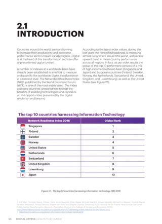54 DIGITAL CYPRUS CATALYST FOR CHANGE
Countries around the world are transforming
to increase their productivity and economic
performance and to ensure social progress. Digital
is at the heart of this transformation and can offer
unprecedented opportunities1
.
A number of indexes at a worldwide basis have
already been established in an effort to measure
and quantify the worldwide digital transformation
at a national level. The Networked Readiness Index
(NRI)2
, published by the World Economic Forum,
(WEF), is one of the most widely used. This index
assesses countries’ preparedness to reap the
benefits of enabling technologies and capitalize
on the opportunities presented by the digital
revolution and beyond.
According to the latest index values, during the
last years the networked readiness is improving
almost everywhere around the world, with a clear
upward trend in mean country performance
across all regions. In fact, as per index results the
group of the top 10 performers consists of a mix
of high-income Southeast Asian (Singapore and
Japan) and European countries (Finland, Sweden,
Norway, the Netherlands, Switzerland, the United
Kingdom, and Luxembourg), as well as the United
States (see Figure 2.1).
2.1
INTRODUCTION
Figure 2.1.  The top 10 countries harnessing information technology, NRI 2016
1. Rolf Alter, Christian Bason, Olivier Costa, Arnis Daugulis, Brian Hayes, Michael Kaeding, Robert Madelin, Bernard Le Masson, Francis Maude,
Kyriakos Mitsotakis, Arnaud Mourot, Robert-Jan Smits and Brigitte Zypries, Delivering Pubic Service for the Future: How Europe Can Lead
Public-Sector Transformation (Brussels: The Lisbon Council, the College of Europe and Accenture, 2014).
http://www.lisboncouncil.net/publication/publication/117-delivering-public-service-for-the-future.html
2. http://reports.weforum.org/global-information-technology-report-2016
The top 10 countries harnessing Information Technology
Network Readiness Index 2016 Global Rank
Singapore 1
Finland 2
Sweden 3
Norway 4
United States 5
Netherlands 6
Switzerland 7
United Kingdom 8
Luxemburg 9
Japan 10
 