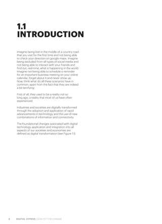 8 DIGITAL CYPRUS CATALYST FOR CHANGE
1.1
INTRODUCTION
Imagine being lost in the middle of a country road
that you visit for the first time and not being able
to check your direction on google maps. Imagine
being secluded from all types of social media and
not being able to interact with your friends and
find out, real-time, what is happening in the world.
Imagine not being able to schedule a reminder
for an important business meeting on your online
calendar, forget about it and never show up.
Now, think what do all these scenarios have in
common, apart from the fact that they are indeed
a bit terrifying.
First of all, they used to be a reality not so
long ago; a reality that most of us have often
experienced.
Industries and societies are digitally transformed
through the adoption and application of rapid
advancements in technology and the use of new
combinations of information and connectivity.
The foundational changes associated with digital
technology application and integration into all
aspects of our societies and economies are
defined as digital transformation (see Figure 1.1).
 