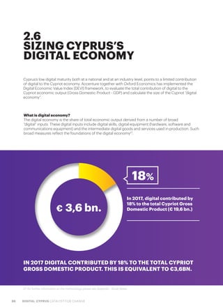 88 DIGITAL CYPRUS CATALYST FOR CHANGE
2.6
SIZING CYPRUS’S
DIGITAL ECONOMY
Cyprus’s low digital maturity both at a national and at an industry level, points to a limited contribution
of digital to the Cypriot economy. Accenture together with Oxford Economics has implemented the
Digital Economic Value Index (DEVI) framework, to evaluate the total contribution of digital to the
Cypriot economic output (Gross Domestic Product - GDP) and calculate the size of the Cypriot “digital
economy”.
What is digital economy?
The digital economy is the share of total economic output derived from a number of broad
“digital” inputs. These digital inputs include digital skills, digital equipment (hardware, software and
communications equipment) and the intermediate digital goods and services used in production. Such
broad measures reflect the foundations of the digital economy27
.
In 2017, digital contributed by
18% to the total Cypriot Gross
Domestic Product (€ 19,6 bn.)€ 3,6 bn.
IN 2017 DIGITAL CONTRIBUTED BY 18% TO THE TOTAL CYPRIOT
GROSS DOMESTIC PRODUCT. THIS IS EQUIVALENT TO €3,6BN.
18%
27. for further information on the methodology please see Appendix - Study Notes
 