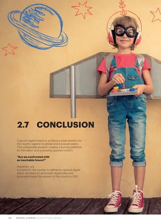 90 DIGITAL CYPRUS CATALYST FOR CHANGE
Cyprus’s digital anatomy surfaces a weak position for
the country against its global and European peers.
This unfavorable situation creates a burning platform
for the nation and a pressing question is born:
“Are we confronted with
an inevitable future?”
Hopefully, not.
It is time for the country to define its national digital
vision, architect an actionable digital plan and
positively impact the growth of the country’s GDP.
2.7	CONCLUSION
 