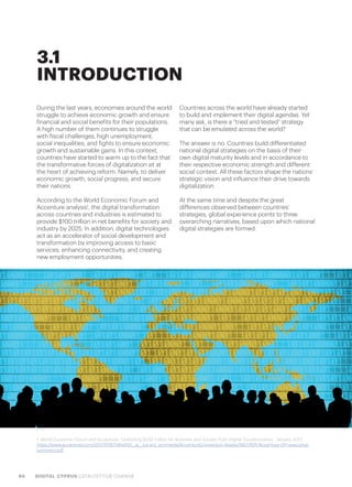 94 DIGITAL CYPRUS CATALYST FOR CHANGE
During the last years, economies around the world
struggle to achieve economic growth and ensure
financial and social benefits for their populations.
A high number of them continues to struggle
with fiscal challenges, high unemployment,
social inequalities, and fights to ensure economic
growth and sustainable gains. In this context,
countries have started to warm up to the fact that
the transformative forces of digitalization sit at
the heart of achieving reform. Namely, to deliver
economic growth, social progress, and secure
their nations.
According to the World Economic Forum and
Accenture analysis1
, the digital transformation
across countries and industries is estimated to
provide $100 trillion in net benefits for society and
industry by 2025. In addition, digital technologies
act as an accelerator of social development and
transformation by improving access to basic
services, enhancing connectivity, and creating
new employment opportunities.
Countries across the world have already started
to build and implement their digital agendas. Yet
many ask, is there a “tried and tested” strategy
that can be emulated across the world?
The answer is no. Countries build differentiated
national digital strategies on the basis of their
own digital maturity levels and in accordance to
their respective economic strength and different
social context. All these factors shape the nations’
strategic vision and influence their drive towards
digitalization.
At the same time and despite the great
differences observed between countries’
strategies, global experience points to three
overarching narratives, based upon which national
digital strategies are formed.
1. World Economic Forum and Accenture, “Unlocking $100 Trillion for Business and Society from Digital Transformation,” January 2017,
https://www.accenture.com/t20170116T084450__w__/us-en/_acnmedia/AccentureConversion-Assets/WEF/PDF/Accenture-DTI-executive-
summary.pdf
3.1
INTRODUCTION
 