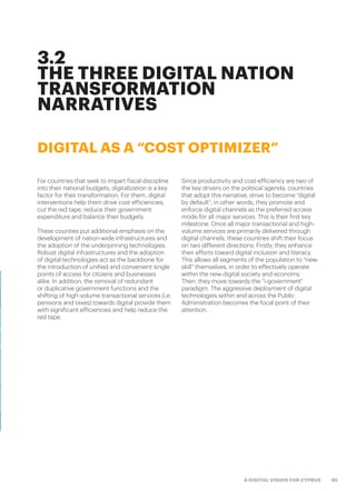 95A DIGITAL VISION FOR CYPRUS
3.2
THE THREE DIGITAL NATION
TRANSFORMATION
NARRATIVES
DIGITAL AS A “COST OPTIMIZER”
For countries that seek to impart fiscal discipline
into their national budgets, digitalization is a key
factor for their transformation. For them, digital
interventions help them drive cost efficiencies,
cut the red tape, reduce their government
expenditure and balance their budgets.
These counties put additional emphasis on the
development of nation-wide infrastructures and
the adoption of the underpinning technologies.
Robust digital infrastructures and the adoption
of digital technologies act as the backbone for
the introduction of unified and convenient single
points of access for citizens and businesses
alike. In addition, the removal of redundant
or duplicative government functions and the
shifting of high-volume transactional services (i.e.
pensions and taxes) towards digital provide them
with significant efficiencies and help reduce the
red tape.
Since productivity and cost-efficiency are two of
the key drivers on the political agenda, countries
that adopt this narrative, strive to become “digital
by default”; in other words, they promote and
enforce digital channels as the preferred access
mode for all major services. This is their first key
milestone. Once all major transactional and high-
volume services are primarily delivered through
digital channels, these countries shift their focus
on two different directions: Firstly, they enhance
their efforts toward digital inclusion and literacy.
This allows all segments of the population to “new-
skill” themselves, in order to effectively operate
within the new digital society and economy.
Then, they move towards the “i-government”
paradigm. The aggressive deployment of digital
technologies within and across the Public
Administration becomes the focal point of their
attention.
 