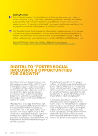 96 DIGITAL CYPRUS CATALYST FOR CHANGE
Leading Practices
During the previous years, France built its national digital narrative on the back of a set of
austerity measures, driving a clear vision for increasing government efficiency and reducing
public spending. At the same time, the French Digital Strategy aimed to increase citizen
satisfaction through the provision of high-quality, transparent digital services and through the
engagement of citizens in large scale national consultation councils.
UK’s “Digital by Default” digital strategy that is bringing the most popular government services
online and making their use mandatory. This was also driven by austerity measures and the
need for cost efficiency in service delivery. In fact, it was estimated that moving to digital by
default could potentially save the British Government from £1.7 billion to £1.8 billion every year.
Sources: RGPP (Révision Générale des Politiques Publiques), Accenture Research,
https://www.gov.uk/government/publications/digital-efficiency-report/digital-efficiency-report
DIGITAL TO “FOSTER SOCIAL
INCLUSION & OPPORTUNITIES
FOR GROWTH”
Several countries have already embraced new
technologies and appear to be well on their way
to digitalization. Current performance though,
is no indication of future performance. On the
contrary, to sustain their edge these countries
re-evaluate their digital agendas, calibrate
their strategic intent and continue to adopt
the pervasive and immersive use of digital
technologies. This is actively supported by their
national ICT sector.
These countries on average, demonstrate high
GDPs and low public deficits. They have initiated
their digital transformation some years ago
and are often seen as the digital leaders. These
countries have already in place an up-to-date
infrastructure that enables ubiquitous high-speed
connectivity, a digitally skilled and engaged
population and a digitally advanced economy that
has seamlessly incorporated new technologies in
its modus operandi.
The challenge for countries in this group is
multiple. Namely, to leverage digital and to drive
greater citizen engagement, to increase digital
literacy and to ensure higher engagement and
inclusiveness in their societies and economies. At
the same time, they focus on creating the right
conditions for the growth of the ICT sector as an
enabler of other industries’ digitalization.
In more detail, digital leaders enhance their
efforts to increase citizen engagement. They
involve citizens in a more consultative process of
policymaking and service delivery. They heavily
invest in their population’s digital upskilling and
reskilling, as they recognize the digital-ready
human capital to be a prerequisite for innovation
and growth. They enable cross-government
collaboration and stretch to include the private
sector in the delivery of existing and new services.
 