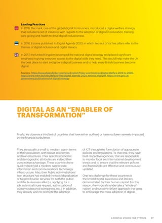 97A DIGITAL VISION FOR CYPRUS
DIGITAL AS AN “ENABLER OF
TRANSFORMATION”
They are usually a small to medium size in terms
of their population, with robust economies
and lean structures. Their specific economic
and demographic attributes are indeed their
competitive advantage. These countries have
quickly deployed a modern, nation-wide,
information and communications technology
infrastructure. Also, their Public Administrations’
lean structure has enabled the rapid digitalization
of targeted public services for both the public
and the businesses alike (i.e. applying for a
job, submit a house request, authorization of
customs clearance companies, etc.). In addition,
they already work to promote the adoption
of ICT through the formulation of appropriate
policies and regulations. To that end, they have
built respective agencies, that are responsible
to monitor local and international development
trends and to ensure that the relevant policies
and frameworks are effective and continuously
updated.
One key challenge for these countries is
the limited digital awareness and literacy
demonstrated by their human capital. For this
reason, they typically undertake a “whole-of-
nation″ and outcome-driven approach that aims
to encourage the mass adoption of digital.
Finally, we observe a third set of countries that have either outlived or have not been severely impacted
by the financial turbulence.
Leading Practices
In 2016, Denmark, one of the global digital frontrunners, introduced a digital welfare strategy
that included a set of initiatives with regards to the adoption of digital in education, training,
care giving and health to drive digital inclusiveness.
In 2016, Estonia published its Digital Agenda 2020, in which two out of its five pillars refer to the
themes of digital inclusion and digital literacy.
In 2017, the United Kingdom revamped the national digital strategy and placed significant
emphasis in giving everyone access to the digital skills they need. This would help make the UK
the best place to start and grow a digital business and to help every British business become
digital.
Sources: https://www.digst.dk/Servicemenu/English/Policy-and-Strategy/Digital-Welfare-2016-to-2020,
https://www.mkm.ee/sites/default/files/digital_agenda_2020_estonia_engf.pdf, https://www.gov.uk/
government/publications/uk-digital-strategy
 