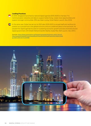 98 DIGITAL CYPRUS CATALYST FOR CHANGE
Leading Practices
In 2014, Singapore launched its national digital agenda (2015-2020) to harness IT &
Communication networks and data to support better living, create more opportunities and
support stronger communities. (PM Lee Hsien Loong, Smart Nation Launch, Nov 2014)
In the same year, Dubai has set out its 2021 plan (2015-2021) to propel itself and reinforce its
position as a pivotal hub in the global economy and as a preferred place to live and work. Its
people-first digital agenda focused on sustaining economic growth and was anchored around
digital government. (HH Sheikh Mohammed Bin Rashid, Dubai Plan 2021 Launch, Dec 2014 )
Sources: https://www.smartnation.sg/happenings/speeches/smart-nation-launch,
http://www.emirates247.com/news/government/mohammed-launches-dubai-strate
gy-2021-2014-12-17-1.573780
 