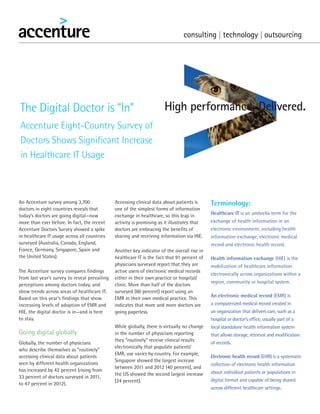 The Digital Doctor is “In”
Accenture Eight-Country Survey of
Doctors Shows Significant Increase
in Healthcare IT Usage
An Accenture survey among 3,700
doctors in eight countries reveals that
today’s doctors are going digital—now
more than ever before. In fact, the recent
Accenture Doctors Survey showed a spike
in healthcare IT usage across all countries
surveyed (Australia, Canada, England,
France, Germany, Singapore, Spain and
the United States).
The Accenture survey compares findings
from last year’s survey to reveal prevailing
perceptions among doctors today, and
show trends across areas of healthcare IT.
Based on this year’s findings that show
increasing levels of adoption of EMR and
HIE, the digital doctor is in—and is here
to stay.
Going digital globally
Globally, the number of physicians
who describe themselves as “routinely”
accessing clinical data about patients
seen by different health organizations
has increased by 42 percent (rising from
33 percent of doctors surveyed in 2011,
to 47 percent in 2012).
Accessing clinical data about patients is
one of the simplest forms of information
exchange in healthcare, so this leap in
activity is promising as it illustrates that
doctors are embracing the benefits of
sharing and receiving information via HIE.
Another key indicator of the overall rise in
healthcare IT is the fact that 91 percent of
physicians surveyed report that they are
active users of electronic medical records
either in their own practice or hospital/
clinic. More than half of the doctors
surveyed (60 percent) report using an
EMR in their own medical practice. This
indicates that more and more doctors are
going paperless.
While globally, there is virtually no change
in the number of physicians reporting
they “routinely” receive clinical results
electronically that populate patients’
EMR, use varies by country. For example,
Singapore showed the largest increase
between 2011 and 2012 (40 percent), and
the US showed the second largest increase
(24 percent).
Terminology:
Healthcare IT is an umbrella term for the
exchange of health information in an
electronic environment, including health
information exchange, electronic medical
record and electronic health record.
Health information exchange (HIE) is the
mobilization of healthcare information
electronically across organizations within a
region, community or hospital system.
An electronic medical record (EMR) is
a computerized medical record created in
an organization that delivers care, such as a
hospital or doctor’s office, usually part of a
local standalone health information system
that allows storage, retrieval and modification
of records.
Electronic health record (EHR) is a systematic
collection of electronic health information
about individual patients or populations in
digital format and capable of being shared
across different healthcare settings.
 