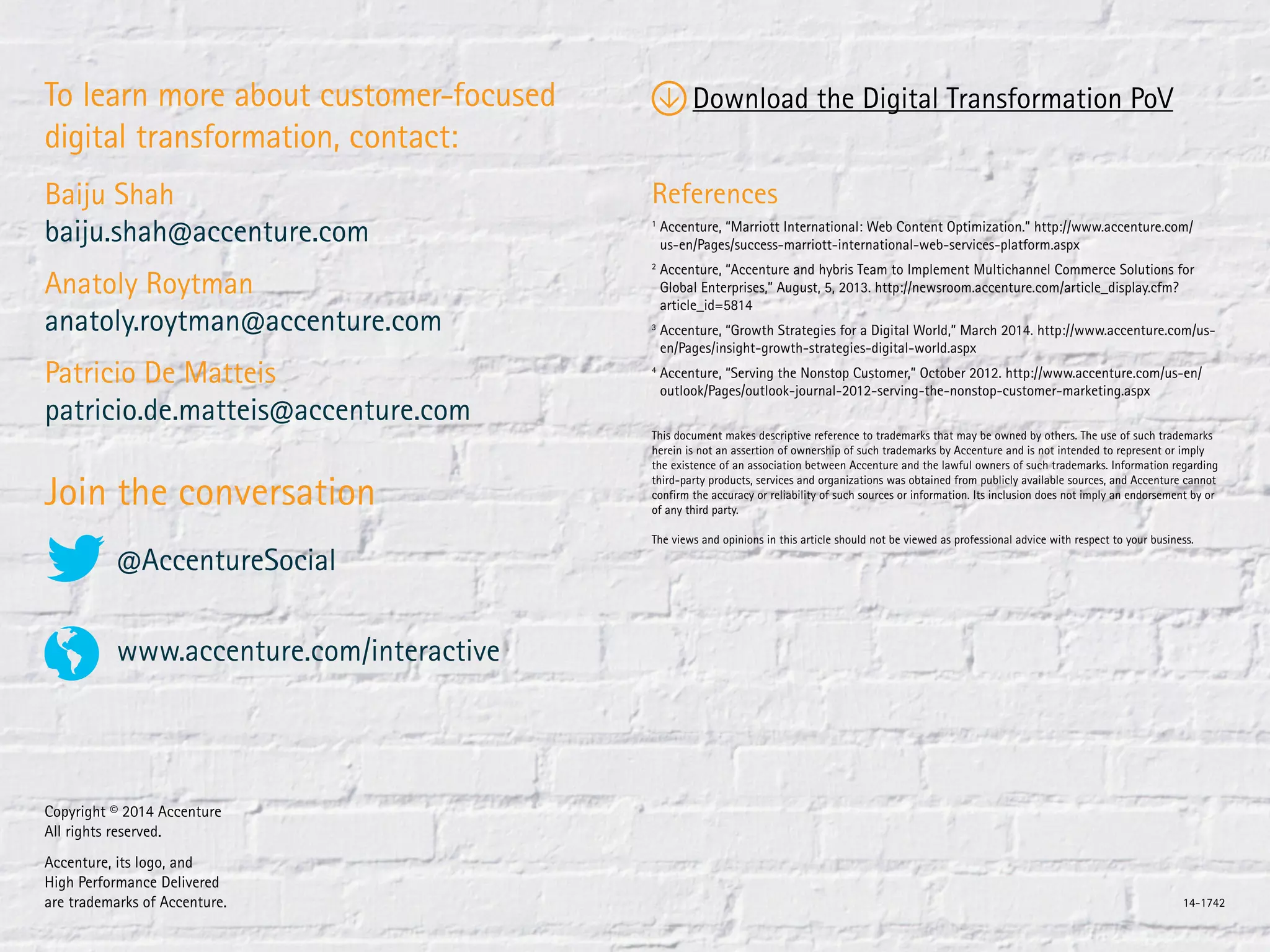 @AccentureSocial
www.accenture.com/interactive
To learn more about customer-focused
digital transformation, contact:
Baiju Shah
baiju.shah@accenture.com
Anatoly Roytman
anatoly.roytman@accenture.com
Patricio De Matteis
patricio.de.matteis@accenture.com
References
1
Accenture, “Marriott International: Web Content Optimization.” http://www.accenture.com/
us-en/Pages/success-marriott-international-web-services-platform.aspx
2
Accenture, “Accenture and hybris Team to Implement Multichannel Commerce Solutions for
Global Enterprises,” August, 5, 2013. http://newsroom.accenture.com/article_display.cfm?
article_id=5814
3
Accenture, “Growth Strategies for a Digital World,” March 2014. http://www.accenture.com/us-
en/Pages/insight-growth-strategies-digital-world.aspx
4
Accenture, “Serving the Nonstop Customer,” October 2012. http://www.accenture.com/us-en/
outlook/Pages/outlook-journal-2012-serving-the-nonstop-customer-marketing.aspx
Join the conversation
Copyright © 2014 Accenture
All rights reserved.
Accenture, its logo, and
High Performance Delivered
are trademarks of Accenture. 14-1742
This document makes descriptive reference to trademarks that may be owned by others. The use of such trademarks
herein is not an assertion of ownership of such trademarks by Accenture and is not intended to represent or imply
the existence of an association between Accenture and the lawful owners of such trademarks. Information regarding
third-party products, services and organizations was obtained from publicly available sources, and Accenture cannot
confirm the accuracy or reliability of such sources or information. Its inclusion does not imply an endorsement by or
of any third party.
The views and opinions in this article should not be viewed as professional advice with respect to your business.
Download the Digital Transformation PoV
 