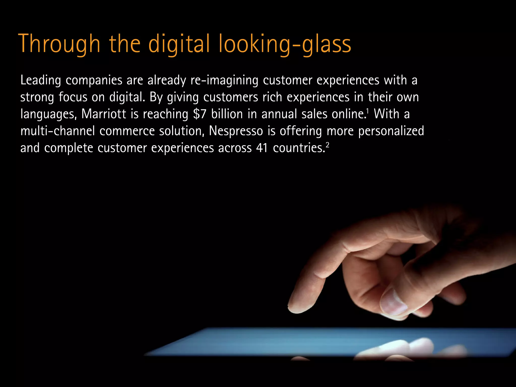 Through the digital looking-glass
Leading companies are already re-imagining customer experiences with a
strong focus on digital. By giving customers rich experiences in their own
languages, Marriott is reaching $7 billion in annual sales online.1
With a
multi-channel commerce solution, Nespresso is offering more personalized
and complete customer experiences across 41 countries.2
 
