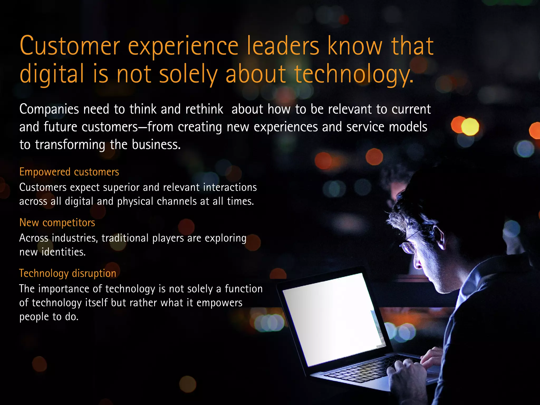Empowered customers
Customers expect superior and relevant interactions
across all digital and physical channels at all times.
New competitors
Across industries, traditional players are exploring
new identities.
Technology disruption
The importance of technology is not solely a function
of technology itself but rather what it empowers
people to do.
Customer experience leaders know that
digital is not solely about technology.
Companies need to think and rethink about how to be relevant to current
and future customers—from creating new experiences and service models
to transforming the business.
 