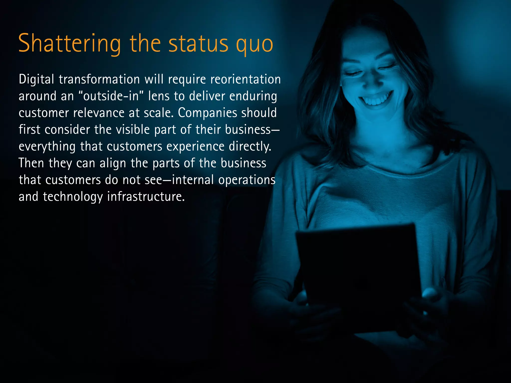 Shattering the status quo
Digital transformation will require reorientation
around an “outside-in” lens to deliver enduring
customer relevance at scale. Companies should
first consider the visible part of their business—
everything that customers experience directly.
Then they can align the parts of the business
that customers do not see—internal operations
and technology infrastructure.
 