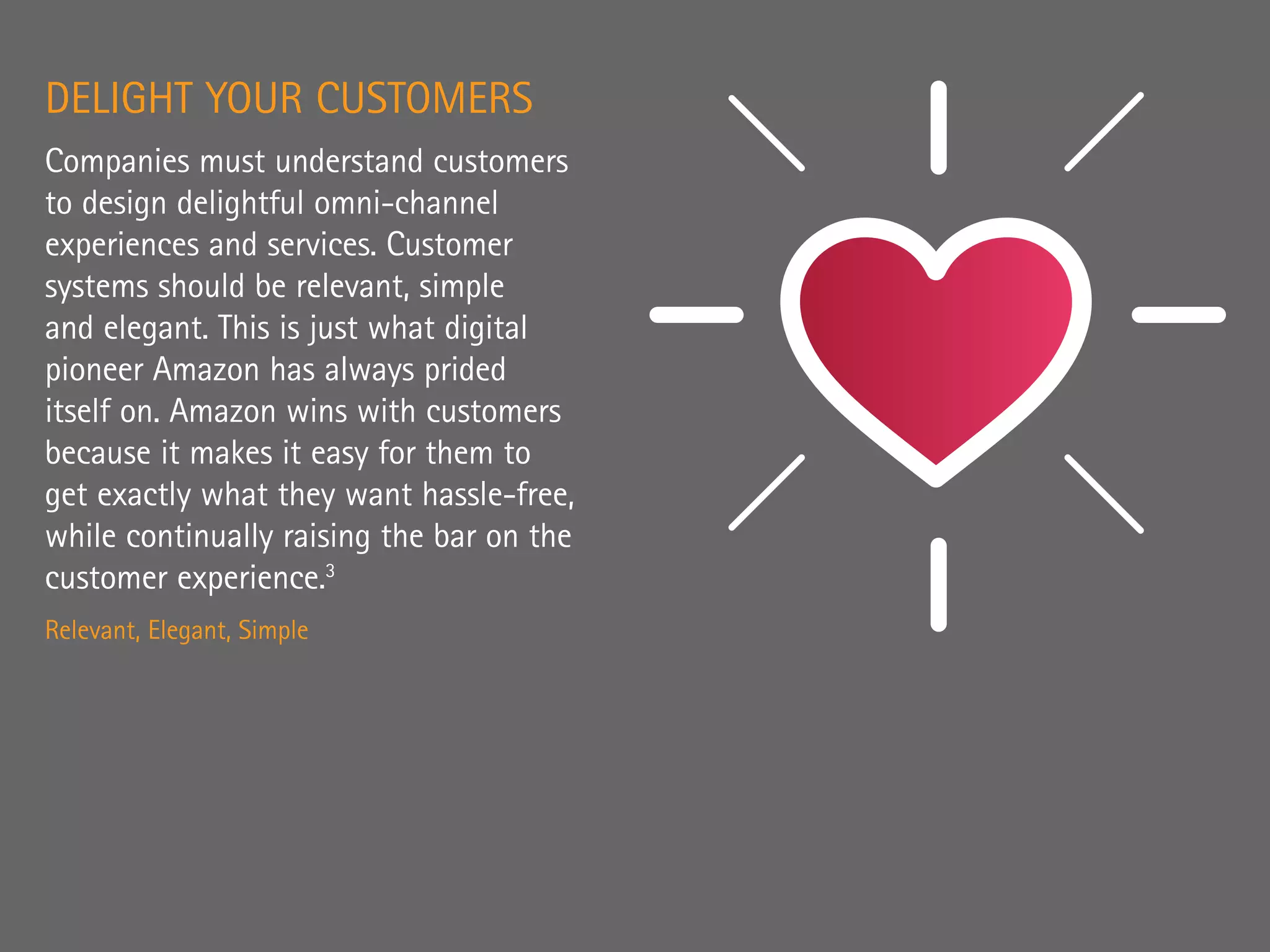 DELIGHT YOUR CUSTOMERS
Companies must understand customers
to design delightful omni-channel
experiences and services. Customer
systems should be relevant, simple
and elegant. This is just what digital
pioneer Amazon has always prided
itself on. Amazon wins with customers
because it makes it easy for them to
get exactly what they want hassle-free,
while continually raising the bar on the
customer experience.3
Relevant, Elegant, Simple
 