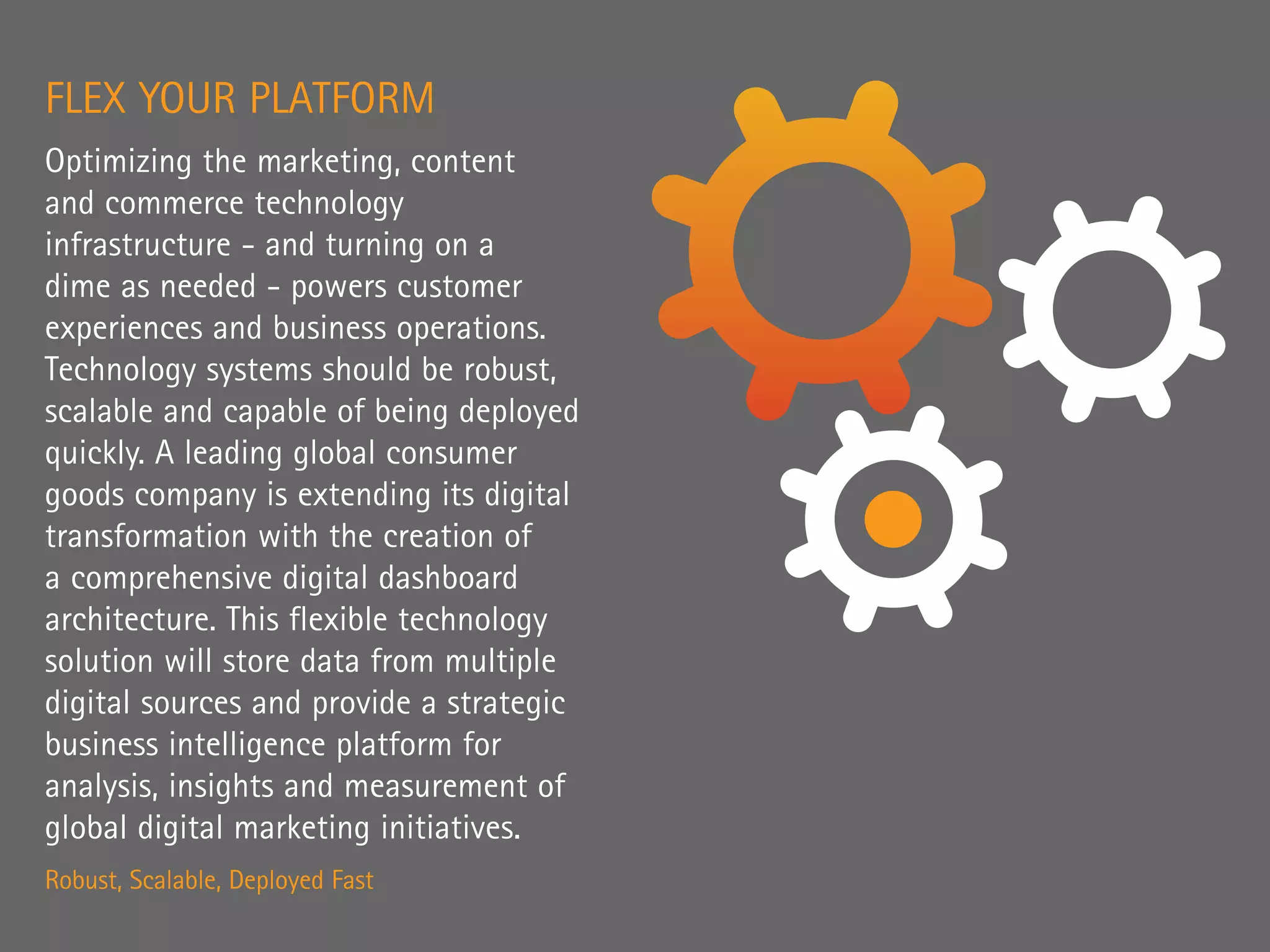 FLEX YOUR PLATFORM
Optimizing the marketing, content
and commerce technology
infrastructure - and turning on a
dime as needed - powers customer
experiences and business operations.
Technology systems should be robust,
scalable and capable of being deployed
quickly. A leading global consumer
goods company is extending its digital
transformation with the creation of
a comprehensive digital dashboard
architecture. This flexible technology
solution will store data from multiple
digital sources and provide a strategic
business intelligence platform for
analysis, insights and measurement of
global digital marketing initiatives.
Robust, Scalable, Deployed Fast
 