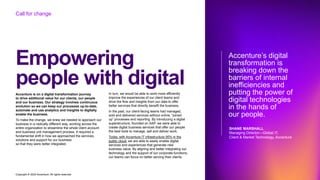 Copyright © 2022 Accenture. All rights reserved
Empowering
people with digital
Call for change
Accenture is on a digital transformation journey
to drive additional value for our clients, our people
and our business. Our strategy involves continuous
evolution so we can keep our processes up-to-date,
automate and use analytics and insights to digitally
enable the business.
To make the change, we knew we needed to approach our
business in a radically different way, working across the
entire organization to streamline the whole client account
and business unit management process. It required a
fundamental shift in how we approached the services,
solutions and support for our business
so that they were better integrated.
Accenture’s digital
transformation is
breaking down the
barriers of internal
inefficiencies and
putting the power of
digital technologies
in the hands of
our people.
SHANE MARSHALL
Managing Director—Global IT,
Client & Market Technology, Accenture
In turn, we would be able to work more efficiently
improve the experiences of our client teams and
drive the flow and insights from our data to offer
better services that directly benefit the business.
In the past, our client-facing teams had managed,
sold and delivered services without online, “joined
up” processes and reporting. By introducing a digital
superstructure, founded on SAP, we were able to
create digital business services that offer our people
the best tools to manage, sell and deliver work.
Today, with Accenture IT infrastructure 95% in the
public cloud, we are able to easily enable digital
services and experiences that generate new
business value. By aligning and better integrating our
technology and the support of our corporate functions,
our teams can focus on better serving their clients.
 