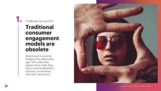 1.
Brands aren’t currently
bridging the relationship
gap. And unlike their
digital native rivals, they
haven’t yet established a
two-way conversation
with their consumers.
Traditional
consumer
engagement
models are
obsolete
Challenges facing CPGs
 
