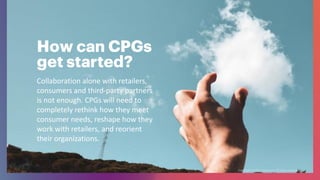 How can CPGs
get started?
Collaboration alone with retailers,
consumers and third-party partners
is not enough. CPGs will need to
completely rethink how they meet
consumer needs, reshape how they
work with retailers, and reorient
their organizations.
 