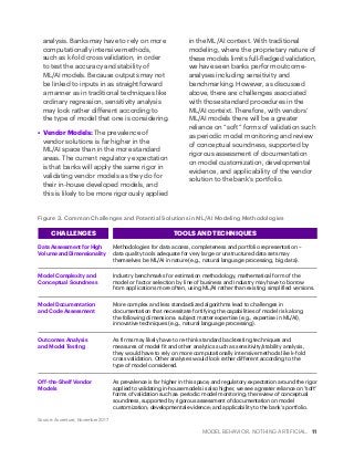 MODEL BEHAVIOR. NOTHING ARTIFICIAL. 11
analysis. Banks may have to rely on more
computationally intensive methods,
such as k-fold cross validation, in order
to test the accuracy and stability of
ML/AI models. Because outputs may not
be linked to inputs in as straightforward
a manner as in traditional techniques like
ordinary regression, sensitivity analysis
may look rather different according to
the type of model that one is considering.
•	 Vendor Models: The prevalence of
vendor solutions is far higher in the
ML/AI space than in the more standard
areas. The current regulatory expectation
is that banks will apply the same rigor in
validating vendor models as they do for
their in-house developed models, and
this is likely to be more rigorously applied
in the ML/AI context. With traditional
modeling, where the proprietary nature of
these models limits full-fledged validation,
we have seen banks perform outcome-
analyses including sensitivity and
benchmarking. However, as discussed
above, there are challenges associated
with those standard procedures in the
ML/AI context. Therefore, with vendors’
ML/AI models there will be a greater
reliance on “soft” forms of validation such
as periodic model monitoring and review
of conceptual soundness, supported by
rigorous assessment of documentation
on model customization, developmental
evidence, and applicability of the vendor
solution to the bank’s portfolio.
Figure 3. Common Challenges and Potential Solutions in ML/AI Modeling Methodologies
Source: Accenture, November 2017
CHALLENGES TOOLS AND TECHNIQUES
Data Assessment for High
Volume and Dimensionality
Model Complexity and
Conceptual Soundness
Model Documentation
and Code Assessment
Outcomes Analysis
and Model Testing
Off-the-Shelf Vendor
Models
Methodologies for data access, completeness and portfolio representation –
data quality tools adequate for very large or unstructured data sets may
themselves be ML/AI in nature (e.g., natural language processing, big data).
Industry benchmarks for estimation methodology, mathematical form of the
model or factor selection by line of business and industry may have to borrow
from applications more often, using ML/AI rather than existing simplified versions.
More complex and less standardized algorithms lead to challenges in
documentation that necessitate fortifying the capabilities of model risk along
the following dimensions: subject matter expertise (e.g., expertise in ML/AI),
innovative techniques (e.g., natural language processing).
As firms may likely have to re-think standard backtesting techniques and
measures of model fit and other analytics such as sensitivity/stability analysis,
they would have to rely on more computationally intensive methods like k-fold
cross validation. Other analyses would look rather different according to the
type of model considered.
As prevalence is far higher in this space, and regulatory expectation around the rigor
applied to validating in-house models is also higher, we see a greater reliance on “soft”
forms of validation such as: periodic model monitoring; the review of conceptual
soundness, supported by rigorous assessment of documentation on model
customization; developmental evidence; and applicability to the bank’s portfolio.
 