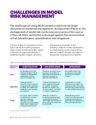 12 MODEL BEHAVIOR. NOTHING ARTIFICIAL.
The challenges of using ML/AI models extends to the larger
discourse on model risk management. As depicted in Figure 4, the
management of model risk can be seen as an array of the source
of the risk (data, estimation and usage) against the measurement
of risk (identification, quantification and mitigation).
CHALLENGES IN MODEL
RISK MANAGEMENT
In terms of data, it is important to note
that in the ML/AI modeling segment,
sheer volume and dimensionality results
in an order-of-magnitude difficulty in
implementing data integrity, sensitivity
and assurance processes. In the
estimation of ML/AI models, identification
is complicated by a more nuanced bias-
variance tradeoff, stronger assumptions
and greater computational complexity.
Figure 4. Emerging Trends: Quantification of Model Risk in ML/AI Modeling Methodologies
Source: Accenture, November 2017
Model Risk
Source
Data
Estimation
Usage
IDENTIFICATION QUANTIFICATION MITIGATION
Finding data errors and
missing variables is likely
a greater challenge than
insufficiency of time
period or sample size.
Sensitivity of output to the
exclusion of variables or
data points/time periods is
difficult to assess in a
data-rich environment.
Data quality assurance
processes are complex
activities in the ML/AI
context.
The bias/variance
tradeoff is more nuanced,
computational complexity
is higher and modeling is
dependent upon stronger
assumptions.
There are alternative and
more nuanced measures
of model fit, and while
benchmark models may
be more varied, it is harder
to assess if appropriate.
Conservatism in inputs,
estimates and outputs are
hard to provide, and model
backtesting or stress testing
is a less straightforward task.
It is not as clear if model is
re-calibrated in a timely
manner in dynamic
settings, and model
execution error is harder to
detect due to heightened
computational intensity.
Measures of decay in
predictive power between
re-estimations are less
meaningful, but the impact
of not using the model can
be measured.
Implementing a strict
model control environment,
ongoing monitoring and
governance processes are a
more extensive venture.
 