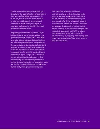 MODEL BEHAVIOR. NOTHING ARTIFICIAL. 13
The latter considerations flow through
directly to the quantification of estimation
risk, as the alternative measures of fit
in the ML/AI context are more difficult
to interpret. Although the universe of
benchmark models may be larger, it
may also be harder to identify the most
appropriate benchmark.
Regarding estimation risk, in the ML/AI
setting the margin of conservatism is a
greater challenge to provide. Tasks such
as model backtesting and stress testing
are less straightforward as compared to
the same tasks in the context of standard
models. In the third and final dimension
of model risk measurement, the added
complexities of the ML/AI setting have a
direct bearing on usage risk. This starts
from the identification element in that
determining the proper frequency of re-
calibration and detection of execution error
are harder to determine when models are
dynamically changing at a rapid pace.
The knock-on effect of this in the
estimation phase is that standard tests
such as measuring decay in predictive
power between re-estimations may be
less meaningful if there is very frequent
re-calibration. However, it is still possible
to measure the impact of not using the
model. Finally, in the effort to mitigate the
impact of usage risk for ML/AI models,
implementing the standard controls
environment (i.e., ongoing monitoring and
governance processes) becomes a more
extensive venture.
 