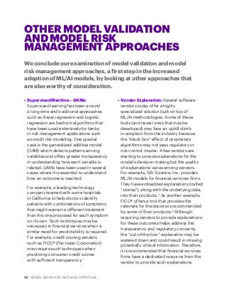 14 MODEL BEHAVIOR. NOTHING ARTIFICIAL.
•	 Supervised Machine – GAMs:
Supervised learning has been around
a long time and traditional approaches
such as linear regression and logistic
regression are bedrock algorithms that
have been used extensively by banks
in risk management applications such
as credit risk modeling. One special
case is the generalized additive model
(GAM) which detects patterns among
variables and offers greater transparency
in understanding how each variable is
related. GAMs have been used in several
cases where it is essential to understand
how an outcome is reached.
For example, a leading technology
company teamed with some hospitals
in California to help doctors identify
patients with combinations of symptoms
that might warrant a different treatment
than the one proposed for each symptom
on its own. Such techniques may be
necessary in financial services when a
similar need for predictability is required.
For example, credit scoring vendors
such as FICO® (Fair Isaac Corporation)
may require such techniques when
predicting consumer credit scores
with sufficient transparency.7
•	 Vendor Explanation: Several software
vendors today offer a highly
specialized solution built on top of
ML/AI methodologies. Some of these
tools (and newer ones that may be
developed) may face an uphill climb
in adoption from the industry because
the “black box” effect of proprietary
algorithms may not pass regulatory or
risk control muster. A few vendors are
starting to provide explanations for the
model’s decision making but the quality
of explanations varies among vendors.
For example, Sift Science, Inc. provides
ML/AI models for financial services firms.
They have embedded explanations (called
“stories”), along with the underlying data,
into their products.8
As another example,
FICO® offers a tool that provides the
rationale for the decisions recommended
by some of their products.9
Although
requiring vendors to provide explanations
for these outcomes helps address the
transparency and regulatory concerns,
the “out-of-the-box” explanation may be
watered down and could result in missing
potentially critical information. Therefore,
it is recommended that financial services
firms have a dedicated resource from the
vendor to provide such explanations.
OTHER MODEL VALIDATION
AND MODEL RISK
MANAGEMENT APPROACHES
We conclude our examination of model validation and model
risk management approaches, a first step in the increased
adoption of ML/AI models, by looking at other approaches that
are also worthy of consideration.
 