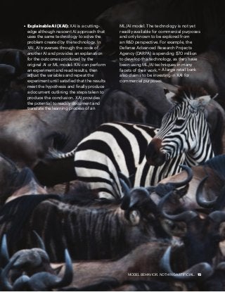 MODEL BEHAVIOR. NOTHING ARTIFICIAL. 15
•	 Explainable AI (XAI): XAI is a cutting-
edge although nascent AI approach that
uses the same technology to solve the
problem created by the technology. In
XAI, AI traverses through the code of
another AI and provides an explanation
for the outcomes produced by the
original AI or ML model. XAI can perform
an experiment and read results, then
adjust the variables and repeat the
experiment until satisfied that the results
meet the hypothesis and finally produce
a document outlining the steps taken to
produce the conclusion. XAI provides
the potential to readily document and
translate the learning process of an
ML/AI model. The technology is not yet
readily available for commercial purposes
and only known to be explored from
an R&D perspective. For example, the
Defense Advanced Research Projects
Agency (DARPA) is spending $70 million
to develop this technology, as they have
been using ML/AI techniques in many
facets of their work.10
A large retail bank
also claims to be investing in XAI for
commercial purposes.
 