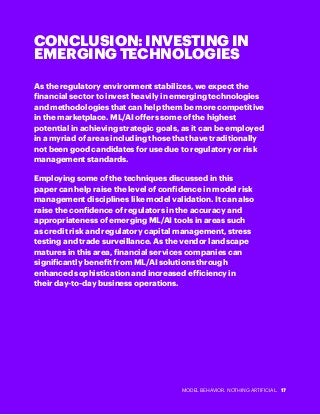 MODEL BEHAVIOR. NOTHING ARTIFICIAL. 17
CONCLUSION: INVESTING IN
EMERGING TECHNOLOGIES
As the regulatory environment stabilizes, we expect the
financial sector to invest heavily in emerging technologies
and methodologies that can help them be more competitive
in the marketplace. ML/AI offers some of the highest
potential in achieving strategic goals, as it can be employed
in a myriad of areas including those that have traditionally
not been good candidates for use due to regulatory or risk
management standards.
Employing some of the techniques discussed in this
paper can help raise the level of confidence in model risk
management disciplines like model validation. It can also
raise the confidence of regulators in the accuracy and
appropriateness of emerging ML/AI tools in areas such
as credit risk and regulatory capital management, stress
testing and trade surveillance. As the vendor landscape
matures in this area, financial services companies can
significantly benefit from ML/AI solutions through
enhanced sophistication and increased efficiency in
their day-to-day business operations.
 