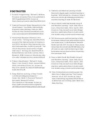 18 MODEL BEHAVIOR. NOTHING ARTIFICIAL.
FOOTNOTES
1. “Dynamic Programming,” Richard E. Bellman,
Princeton University Press, first published in
1957, Republished 2010. Access at:
https://press.princeton.edu/titles/9234.html.
2. “Invariant Face and Object Recognition in the
Visual System,” Guy Wallis, Edmund Rolls,
Progress in Neurobiology, February 1997.
Access at: http://www.sciencedirect.com/
science/article/pii/S0301008296000548.
3. “Hierarchical Bayesian inference in the
visual cortex,” Tai Sing Lee, David Mumford,
Journal of the Optical Society of America A,
July 2003. Access at: http://www.cnbc.cmu.
edu/~tai/papers/lee_mumford_josa.pdf. “The
role of the primary visual cortex in higher
level vision,” Tai Sing Lee, David Mumford,
Richard Romero and Victor Lamme, Vision
Research, 1998. Access at: http://www.cnbc.
cmu.edu/~tai/papers/vision_research98.pdf.
4. “Pattern Classification,” Richard O. Duda,
Peter E. Hart, David G. Stork, Second Edition,
2000, John Wiley & Sons, Inc. Access at:
http://cns-classes.bu.edu/cn550/Readings/
duda-etal-00.pdf.
5. “Deep Machine Learning—A New Frontier
in Artificial Intelligence Research,”
Itamar Arel, Derek C. Rose and Thomas P.
Karnowski, Research Frontier,
The University of Tennessee. Access at:
https://pdfs.semanticscholar.org/ea58/
af907495e97c93997119db4a59fab5cd3683.pdf.
6. “Statistics and Machine Learning at Scale:
New technologies apply machine learning to
big data,” SAS Institute Inc. Access at: https://
www.sas.com/en_gb/whitepapers/statistics-
machine-learning-at-scale-107284.html.
7. “How to Build Credit Risk Models Using AI
and Machine Learning,” Scott Zoldi, Bruce
Curry, Ethan Dornhelm, FICO, April 6, 2017,
Access at: http://www.fico.com/en/blogs/
analytics-optimization/how-to-build-credit-
risk-models-using-ai-and-machine-learning/.
8. “Sift Science uses machine learning to help
businesses reduce fraud while enhancing the
user experience,” Linda Musthaler, Network
World, April 28, 2017. Access at: https://www.
networkworld.com/article/3193093/security/
sift-science-uses-machine-learning-to-help-
businesses-reduce-fraud-without-impacting-
the-user-exper.html.
9. “How to Build Credit Risk Models Using AI
and Machine Learning,” Scott Zoldi, Bruce
Curry, Ethan Dornhelm, FICO, April 6, 2017,
Access at: http://www.fico.com/en/blogs/
analytics-optimization/how-to-build-credit-
risk-models-using-ai-and-machine-learning/.
10. “How AI detectives are cracking open the
black box of deep learning,” Paul Voosen,
Science, July 6, 2017. Access at: http://
www.sciencemag.org/news/2017/07/how-
ai-detectives-are-cracking-open-black-box-
deep-learning.
 