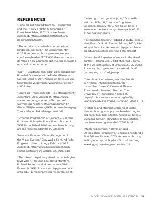 MODEL BEHAVIOR. NOTHING ARTIFICIAL. 19
REFERENCES
“Principles of Neurodynamics: Perceptrons
and the Theory of Brain Mechanisms,”
Frank Rosenblatt, 1962, Spartan Books.
Access at: https://catalog.hathitrust.org/
Record/000203591.
“The world’s most valuable resource is no
longer oil, but data,” The Economist, May
6, 2017. Access at: https://www.economist.
com/news/leaders/21721656-data-economy-
demands-new-approach-antitrust-rules-worlds-
most-valuable-resource.
“SR 11-7: Guidance on Model Risk Management,”
Board of Governors of the Federal Reserve
System, April 4, 2011. Access at: https://www.
federalreserve.gov/supervisionreg/srletters/
sr1107.htm.
“Emerging Trends in Model Risk Management,”
Accenture, 2015. Access at: https://www.
accenture.com/_acnmedia/Accenture/
Conversion-Assets/DotCom/Documents/
Global/PDF/Industries_19/Accenture-Emerging-
Trends-Model-Risk-Management.pdf.
“Dynamic Programming,” Richard E. Bellman,
Princeton University Press, first published in
1957, Republished 2010. Access here: https://
press.princeton.edu/titles/9234.html.
“Invariant Face and Object Recognition in
the Visual System,” Guy Wallis, Edmund Rolls,
Progress in Neurobiology, February 1997.
Access at: http://www.sciencedirect.com/
science/article/pii/S0301008296000548.
“The role of the primary visual cortex in higher
level vision,” Tai Sing Lee, David Mumford,
Richard Romero and Victor Lamme, Vision
Research, 1998. Access at: http://www.cnbc.
cmu.edu/~tai/papers/vision_research98.pdf.
“Learning to recognize objects,” Guy Wallis,
Heinrich Bülthoff, Trends in Cognitive
Sciences, January 1999. Access at: https://
www.sciencedirect.com/science/article/pii/
S1364661398012613.
“Pattern Classification,” Richard O. Duda, Peter E.
Hart, David G. Stork, Second Edition, 2000, John
Wiley & Sons, Inc. Access at: http://cns-classes.
bu.edu/cn550/Readings/duda-etal-00.pdf.
“Hierarchical Bayesian inference in the visual
cortex,” Tai Sing Lee, David Mumford, Journal
of the Optical Society of America A, July 2003.
Access at: http://www.cnbc.cmu.edu/~tai/
papers/lee_mumford_josa.pdf.
“Deep Machine Learning—A New Frontier
in Artificial Intelligence Research,”
Itamar Arel, Derek C. Rose and Thomas
P. Karnowski, Research Frontier, The
University of Tennessee. Access at:
https://pdfs.semanticscholar.org/ea58/
af907495e97c93997119db4a59fab5cd3683.pdf.
“Statistics and Machine Learning at Scale:
New technologies apply machine learning to
big data,” SAS Institute Inc. Access at: https://
www.sas.com/en_gb/whitepapers/statistics-
machine-learning-at-scale-107284.html.
“Machine Learning: A Bayesian and
Optimization Perspective,” Sergios Theodoridis,
First Edition, Elsevier, 2015. Access at: https://
iie.fing.edu.uy/~nacho/docs/libros/machine_
learning_a_bayesian_perspective.pdf.
 