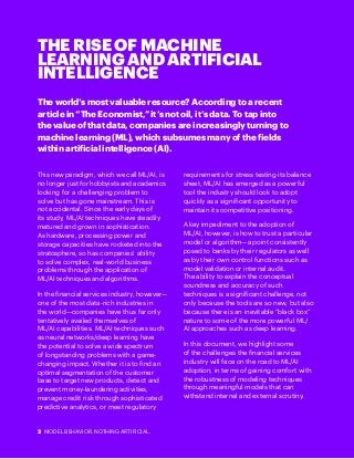 2 MODEL BEHAVIOR. NOTHING ARTIFICIAL.
THE RISE OF MACHINE
LEARNING AND ARTIFICIAL
INTELLIGENCE
The world’s most valuable resource? According to a recent
article in “The Economist,” it’s not oil, it’s data. To tap into
the value of that data, companies are increasingly turning to
machine learning (ML), which subsumes many of the fields
within artificial intelligence (AI).
This new paradigm, which we call ML/AI, is
no longer just for hobbyists and academics
looking for a challenging problem to
solve but has gone mainstream. This is
not accidental. Since the early days of
its study, ML/AI techniques have steadily
matured and grown in sophistication.
As hardware, processing power and
storage capacities have rocketed into the
stratosphere, so has companies’ ability
to solve complex, real-world business
problems through the application of
ML/AI techniques and algorithms.
In the financial services industry, however—
one of the most data-rich industries in
the world—companies have thus far only
tentatively availed themselves of
ML/AI capabilities. ML/AI techniques such
as neural networks/deep learning have
the potential to solve a wide spectrum
of longstanding problems with a game-
changing impact. Whether it is to find an
optimal segmentation of the customer
base to target new products, detect and
prevent money-laundering activities,
manage credit risk through sophisticated
predictive analytics, or meet regulatory
requirements for stress testing its balance
sheet, ML/AI has emerged as a powerful
tool the industry should look to adopt
quickly as a significant opportunity to
maintain its competitive positioning.
A key impediment to the adoption of
ML/AI, however, is how to trust a particular
model or algorithm—a point consistently
posed to banks by their regulators as well
as by their own control functions such as
model validation or internal audit.
The ability to explain the conceptual
soundness and accuracy of such
techniques is a significant challenge, not
only because the tools are so new, but also
because there is an inevitable “black box”
nature to some of the more powerful ML/
AI approaches such as deep learning.
In this document, we highlight some
of the challenges the financial services
industry will face on the road to ML/AI
adoption, in terms of gaining comfort with
the robustness of modeling techniques
through meaningful models that can
withstand internal and external scrutiny.
 