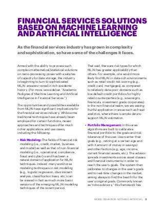 MODEL BEHAVIOR. NOTHING ARTIFICIAL. 3
FINANCIAL SERVICES SOLUTIONS
BASED ON MACHINE LEARNING
AND ARTIFICIAL INTELLIGENCE
As the financial services industry has grown in complexity
and sophistication, so have some of the challenges it faces.
Armed with the ability to process such
complex mathematical/statistical solutions
on nano-processing power with exabytes
of capacity for data storage, the industry
is beginning to turn to sophisticated
ML/AI answers rooted in rich academic
history. (For more, see sidebar: “Academic
Pedigree of Machine Learning and Artificial
Intelligence in Financial Services.”)
The opportunities and possibilities available
from ML/AI have significant implications for
the financial services industry. While some
traditional techniques have already been
employed for certain functions, newer
approaches and techniques offer much
richer applications and use cases,
including the following:
•	 Risk Modeling: The fields of financial risk
modeling (i.e., credit, market, business
and model) as well as that of non-financial
modeling (i.e., operational, compliance,
fraud and cyber) is and has been a
natural domain of application for ML/AI
techniques. Indeed, many workhorse
modeling techniques in risk modeling
(e.g., logistic regression, discriminant
analysis, classification trees, etc.) can
be viewed in fact as much more basic
versions of the emerging ML/AI modeling
techniques of the recent period.
That said, there are risk types for which
ML/AI has greater applicability than
others. For example, one would more
likely find ML/AI in data-rich environments
such as retail credit risk scoring (e.g.,
credit card, mortgages), as compared
to relatively data-poor domains such as
low default credit portfolios for highly
rated counterparties (e.g., sovereigns,
financials, investment grade corporates).
In the non-financial realm, we are seeing
fruitful application in areas such as fraud
analytics, where there is ample data to
support ML/AI estimation.
•	 Portfolio Management: In this area
algorithms are built to calibrate a
financial portfolio to the goals and risk
tolerance of the user. Users enter their
goals (e.g., retiring at a certain age and
with X amount of money in savings)
and other factors (e.g., age, income,
current financial assets, etc.). The advisor
spreads investments across asset classes
and financial instruments in order to
reach the user’s goals. The system then
calibrates to changes in the user’s goals
and to real-time changes in the market,
aiming always to find the best fit for the
user’s original goals. Commonly known
as “robo-advisors,” this framework has
 