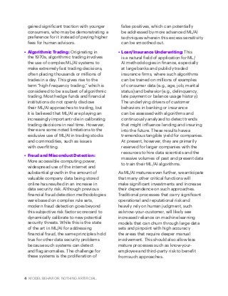 4 MODEL BEHAVIOR. NOTHING ARTIFICIAL.
gained significant traction with younger
consumers, who may be demonstrating a
preference for it instead of paying higher
fees for human advisors.
•	 Algorithmic Trading: Originating in
the 1970s, algorithmic trading involves
the use of complex ML/AI systems to
make extremely fast trading decisions,
often placing thousands or millions of
trades in a day. This gives rise to the
term “high-frequency trading,” which is
considered to be a subset of algorithmic
trading. Most hedge funds and financial
institutions do not openly disclose
their ML/AI approaches to trading, but
it is believed that ML/AI are playing an
increasingly important role in calibrating
trading decisions in real time. However,
there are some noted limitations to the
exclusive use of ML/AI in trading stocks
and commodities, such as issues
with overfitting.
•	 Fraud and Misconduct Detection:
More accessible computing power,
widespread use of the internet and
substantial growth in the amount of
valuable company data being stored
online has resulted in an increase in
data security risk. Although previous
financial fraud detection methodologies
were based on complex rule sets,
modern fraud detection goes beyond
this subjective risk factor scorecard to
dynamically calibrate to new potential
security threats. While this is the state
of the art in ML/AI for addressing
financial fraud, the same principles hold
true for other data security problems
because such systems can detect
and flag anomalies. The challenge for
these systems is the proliferation of
false positives, which can potentially
be addressed by more advanced ML/AI
techniques wherein this excess sensitivity
can be smoothed out.
•	 Loan/Insurance Underwriting: This
is a natural field of application for ML/
AI methodologies in finance, especially
at large banks and publicly traded
insurance firms, where such algorithms
can be trained on millions of examples
of consumer data (e.g., age, job, marital
status) and behavior (e.g., delinquency,
late payment or balance usage history).
The underlying drivers of customer
behaviors in banking or insurance
can be assessed with algorithms and
continuously analyzed to detect trends
that might influence lending and insuring
into the future. These results have a
tremendous tangible yield for companies.
At present, however, they are primarily
reserved for larger companies with the
resources to hire data scientists and the
massive volumes of past and present data
to train their ML/AI algorithms.
As ML/AI matures even further, we anticipate
that many other critical functions will
make significant investments and increase
their dependence on such approaches.
Traditional processes that carry significant
operational and reputational risk and
heavily rely on human judgment, such
as know-your-customer, will likely see
increased reliance on machine learning
models that can churn through large data
sets and pinpoint with high accuracy
the areas that require deeper manual
involvement. This should also allow less
mature processes such as know-your-
employee and third-party risk to benefit
from such approaches.
 