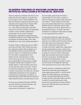 MODEL BEHAVIOR. NOTHING ARTIFICIAL. 5
There is extensive academic literature in the
field of ML/AI with regard to its application
for financial services. Richard Bellman, the
father of dynamic programming theory and
optimal control, argued in his classic 1957
work that high dimensionality of data
(i.e., many features associated with what
someone is trying to model) is a fundamental
hurdle to many scientific applications,
particularly in the context of pattern
classification applications where learning
complexity grows at a much faster pace than
the degree of dimensionality of the data
(referred to as “the curse of dimensionality”).1
Another stream of literature by Guy Wallis
and Edmund Rolls (1997, 1999) discusses
the motivation behind the emergence of
the subfield of deep machine learning,
which focuses on computational models
for information representation that
exhibit similar characteristics to that
of the neocortex (a part of the human
brain responsible for governing complex
thought), finding that in addition to the
spatial aspect of real-life data a temporal
component also plays a key role.2
That is,
an observed sequence of patterns often
conveys a meaning to the observer, whereby
independent fragments of this sequence
would be hard to decipher in isolation, so
that meaning is often inferred from events or
observations that are received close in time.
Tai Sing Lee and David Mumford (2003)
and Lee, Mumford, Richard Romero and
Victor Lamme (1998) examine
neuroscience findings for insight into
the principles governing information
representation in the brain, leading to
ideas for designing systems that represent
information. These studies find that the
neocortex associated with many cognitive
abilities does not explicitly pre-process
sensory signals, but rather allows them to
propagate through a complex hierarchy
that learns to represent observations based
on the regularities they exhibit.3
In 2000 Richard Duda, Peter Hart and
David Stork pointed out that the standard
approach for dealing with this phenomenon
has been data pre-processing or feature
extraction algorithms that shift to a
complex and rather application-dependent
human-engineered process.4
Itamar Arel,
Derek Rose and Thomas Karnowski (2010)
provide an overview of the mainstream
deep learning approaches and research
directions proposed, emphasizing the
strengths and weaknesses of each
approach, and present a summary of the
current state of the deep ML field and
some perspective into how it may evolve.5
Several vendors, consultancies and other
financial practitioners have published
white papers about ML/AI. In a 2014 white
paper, the SAS Institute Inc. introduces
key ML concepts and describes new SAS
Institute solutions that allow data scientists
to perform machine learning at scale,
and shares its experiences using machine
learning to differentiate a new customer
loyalty program.6
ACADEMIC PEDIGREE OF MACHINE LEARNING AND
ARTIFICIAL INTELLIGENCE IN FINANCIAL SERVICES
 