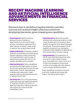 6 MODEL BEHAVIOR. NOTHING ARTIFICIAL.
•	 Virtual Agents: Agents are being
deployed across compliance
departments that can mine through
policies, procedures, regulations and
other sources to answer a wide range
of queries from enterprise personnel.
•	 Cognitive Robotics: This adds a powerful
dimension to automation by empowering
robotics software to learn and evolve
in the sophistication and accuracy of
executing processes that may not be
entirely repeatable and consistent.
•	 Caseload Analytics: These capabilities
are empowering legal experts or fraud/
anti-money-laundering functions through
deployment of ML/AI methodologies
to assess past cases and to make
predictions about the potential success
or failure of new cases.
•	 Text Analytics: This is being harnessed
to parse through and analyze thousands
of financial contracts in the form of
legal documentation, helping to quantify
and analyze the contractual risks
embedded in them.
•	 Video Analytics: ML/AI has recently
achieved very promising results in a wide
range of areas such as computer vision,
speech recognition and natural language
processing. These technologies can be
applied in areas such as compliance,
audit and model validation in applications
like the automation of report writing.
•	 Unique Identity: This application of
ML/AI supervised learning can be used
as a tool in a wide variety of areas
(e.g., fraud detection, cyber-crime, etc.)
to help risk managers in these areas
monitor and manage risks that depend
upon uniquely identifying entities.
These capabilities are based on several
prominent modeling techniques (see
sidebar, "Modeling Techniques").
RECENT MACHINE LEARNING
AND ARTIFICIAL INTELLIGENCE
ADVANCEMENTS IN FINANCIAL
SERVICES	
Renewed vigor in the fields of applied statistics and data
sciences has resulted in highly effective methods for
developing impressive, game-changing new capabilities.
 